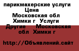 парикмахерские услуги  › Цена ­ 500 - Московская обл., Химки г. Услуги » Другие   . Московская обл.,Химки г.